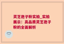 灵芝孢子粉实拍_实拍展示：高品质灵芝孢子粉的全面解析