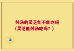 炖汤的灵芝能不能吃呀(灵芝能炖汤吃吗？)