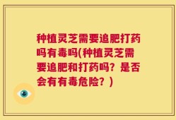 种植灵芝需要追肥打药吗有毒吗(种植灵芝需要追肥和打药吗？是否会有有毒危险？)