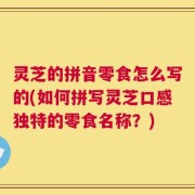 灵芝的拼音零食怎么写的(如何拼写灵芝口感独特的零食名称？)