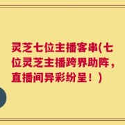 灵芝七位主播客串(七位灵芝主播跨界助阵，直播间异彩纷呈！)