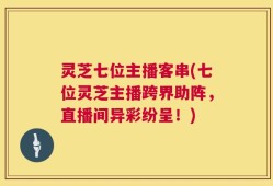 灵芝七位主播客串(七位灵芝主播跨界助阵，直播间异彩纷呈！)