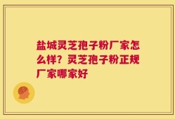 盐城灵芝孢子粉厂家怎么样？灵芝孢子粉正规厂家哪家好