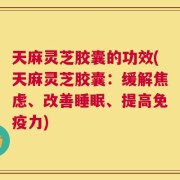 天麻灵芝胶囊的功效(天麻灵芝胶囊：缓解焦虑、改善睡眠、提高免疫力)