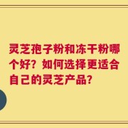 灵芝孢子粉和冻干粉哪个好？如何选择更适合自己的灵芝产品？