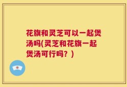 花旗和灵芝可以一起煲汤吗(灵芝和花旗一起煲汤可行吗？)