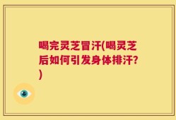 喝完灵芝冒汗(喝灵芝后如何引发身体排汗？)