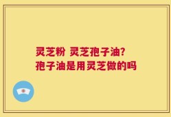 灵芝粉 灵芝孢子油？孢子油是用灵芝做的吗