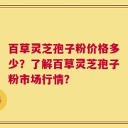 百草灵芝孢子粉价格多少？了解百草灵芝孢子粉市场行情？