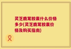 灵芝鹿茸胶囊什么价格多少(灵芝鹿茸胶囊价格及购买指南)