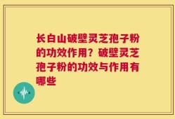长白山破壁灵芝孢子粉的功效作用？破壁灵芝孢子粉的功效与作用有哪些
