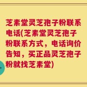 芝素堂灵芝孢子粉联系电话(芝素堂灵芝孢子粉联系方式，电话询价告知，买正品灵芝孢子粉就找芝素堂)