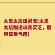 太皇太后送灵芝(太皇太后赠送珍贵灵芝，展现高贵气度)