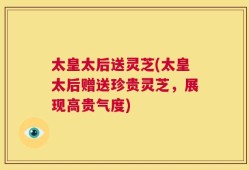 太皇太后送灵芝(太皇太后赠送珍贵灵芝，展现高贵气度)