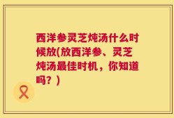 西洋参灵芝炖汤什么时候放(放西洋参、灵芝炖汤最佳时机，你知道吗？)