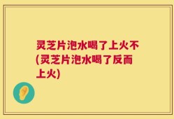 灵芝片泡水喝了上火不(灵芝片泡水喝了反而上火)