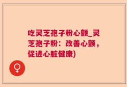 吃灵芝孢子粉心颤_灵芝孢子粉：改善心颤，促进心脏健康)