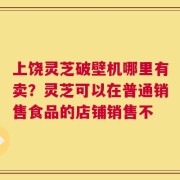 上饶灵芝破壁机哪里有卖？灵芝可以在普通销售食品的店铺销售不
