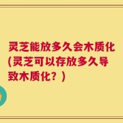 灵芝能放多久会木质化(灵芝可以存放多久导致木质化？)