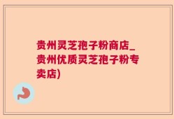 贵州灵芝孢子粉商店_贵州优质灵芝孢子粉专卖店)