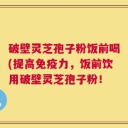 破壁灵芝孢子粉饭前喝(提高免疫力，饭前饮用破壁灵芝孢子粉！