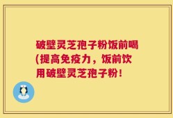 破壁灵芝孢子粉饭前喝(提高免疫力，饭前饮用破壁灵芝孢子粉！