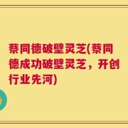 蔡同德破壁灵芝(蔡同德成功破壁灵芝，开创行业先河)