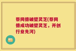 蔡同德破壁灵芝(蔡同德成功破壁灵芝，开创行业先河)