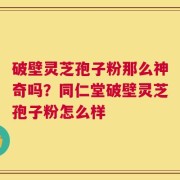 破壁灵芝孢子粉那么神奇吗？同仁堂破壁灵芝孢子粉怎么样