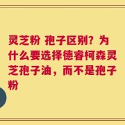 灵芝粉 孢子区别？为什么要选择德睿柯森灵芝孢子油，而不是孢子粉