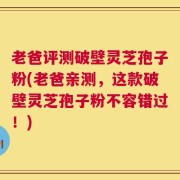 老爸评测破壁灵芝孢子粉(老爸亲测，这款破壁灵芝孢子粉不容错过！)