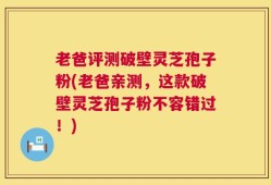 老爸评测破壁灵芝孢子粉(老爸亲测，这款破壁灵芝孢子粉不容错过！)