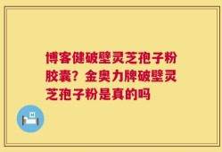 博客健破壁灵芝孢子粉胶囊？金奥力牌破壁灵芝孢子粉是真的吗