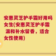 安惠灵芝护手霜好用吗女生(安惠灵芝护手霜 温和补水留香，适合女性使用)