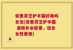 安惠灵芝护手霜好用吗女生(安惠灵芝护手霜 温和补水留香，适合女性使用)
