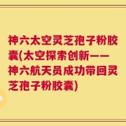 神六太空灵芝孢子粉胶囊(太空探索创新——神六航天员成功带回灵芝孢子粉胶囊)