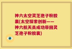 神六太空灵芝孢子粉胶囊(太空探索创新——神六航天员成功带回灵芝孢子粉胶囊)