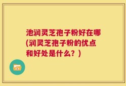 池润灵芝孢子粉好在哪(润灵芝孢子粉的优点和好处是什么？)
