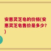 安惠灵芝皂的价格(安惠灵芝皂售价是多少？)