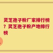 灵芝孢子粉厂家排行榜？灵芝孢子粉产地排行榜