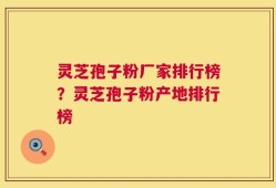 灵芝孢子粉厂家排行榜？灵芝孢子粉产地排行榜