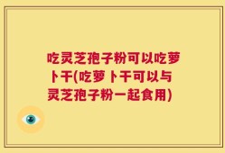 吃灵芝孢子粉可以吃萝卜干(吃萝卜干可以与灵芝孢子粉一起食用)