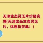 天津生态灵芝片价格实惠(天津出品生态灵芝片，优惠价在此！)