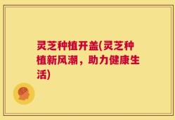 灵芝种植开盖(灵芝种植新风潮，助力健康生活)