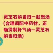 灵芝石斛当归一起煲汤(合理调配中药材，正确煲制补气汤—灵芝石斛当归汤)