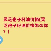 灵芝孢子籽油价格(灵芝孢子籽油价格怎么样？)