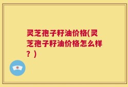 灵芝孢子籽油价格(灵芝孢子籽油价格怎么样？)