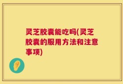 灵芝胶囊能吃吗(灵芝胶囊的服用方法和注意事项)