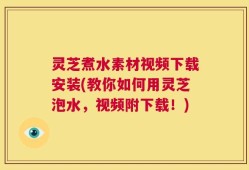 灵芝煮水素材视频下载安装(教你如何用灵芝泡水，视频附下载！)