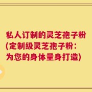 私人订制的灵芝孢子粉(定制级灵芝孢子粉：为您的身体量身打造)